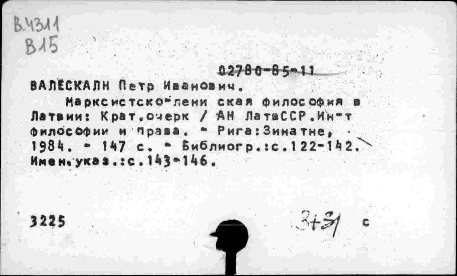 ﻿6/5	'
02760-65-11 ВАЛЕСКАЛН Петр Иванович.
Нарксистско-лени ская философия в Латвии: Крат.очерк / АН ЛатвССР.Ин-т философии и права. * Рига:Зинатне, 1984. - 147 с. • Библиогр.:с.1 22-142> Имен* укаа. :с. 143*146.
3225